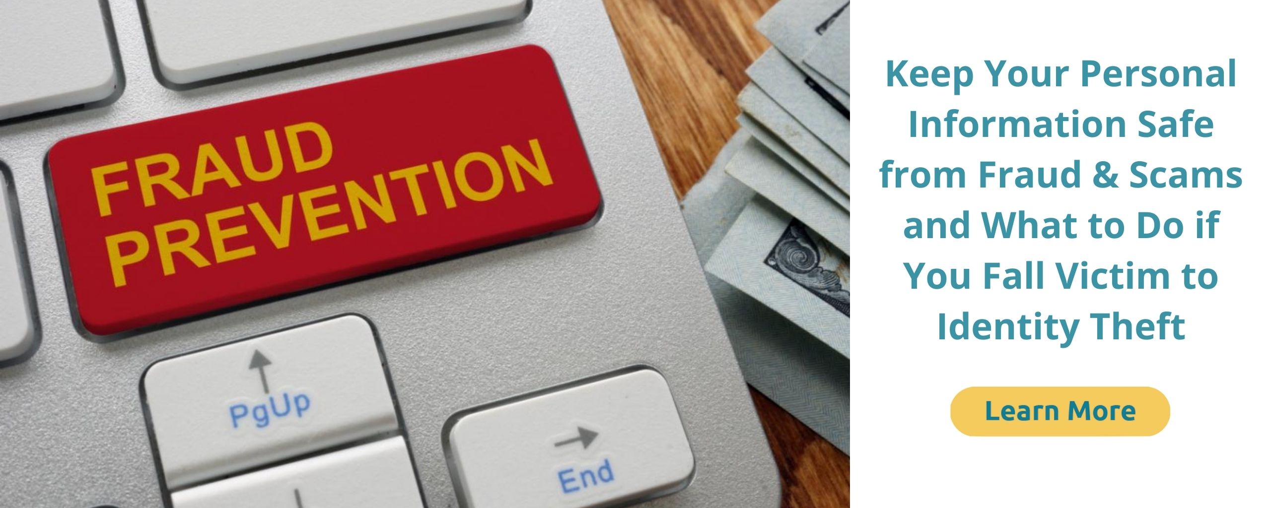 Fraud Prevention – Keep Your Personal Information Safe from Fraud & Scams and What to Do if You Fall Victim to Identify Theft. Click to learn more.